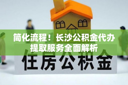 长泰简化流程！长沙公积金代办提取服务全面解析