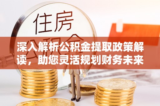 长泰深入解析公积金提取政策解读，助您灵活规划财务未来