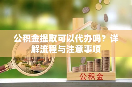 长泰公积金提取可以代办吗？详解流程与注意事项