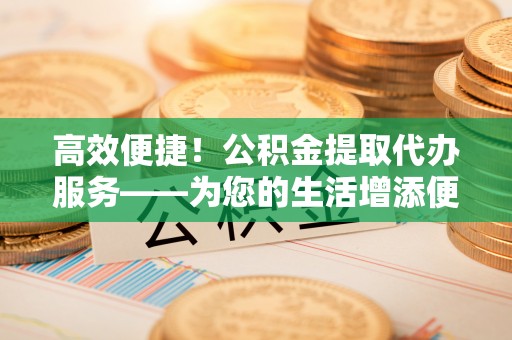 长泰高效便捷！公积金提取代办服务——为您的生活增添便利
