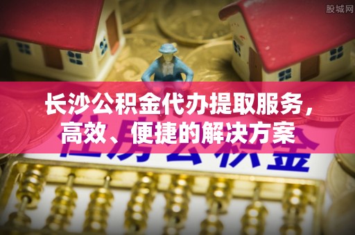长泰长沙公积金代办提取服务，高效、便捷的解决方案