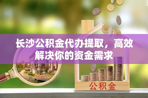 长泰长沙公积金代办提取，高效解决你的资金需求