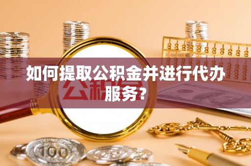 长泰如何提取公积金并进行代办服务？
