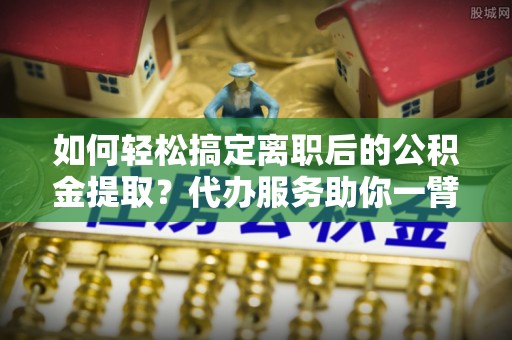 长泰如何轻松搞定离职后的公积金提取？代办服务助你一臂之力