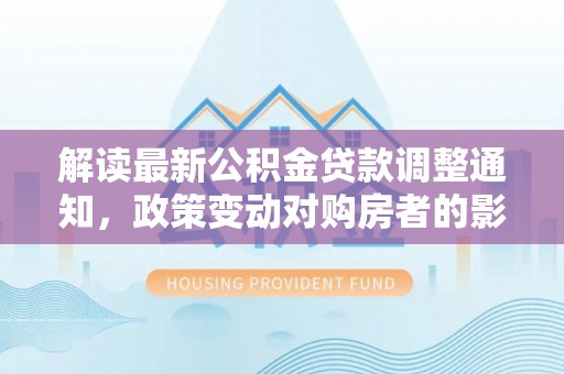 长泰解读最新公积金贷款调整通知，政策变动对购房者的影响与应对策略