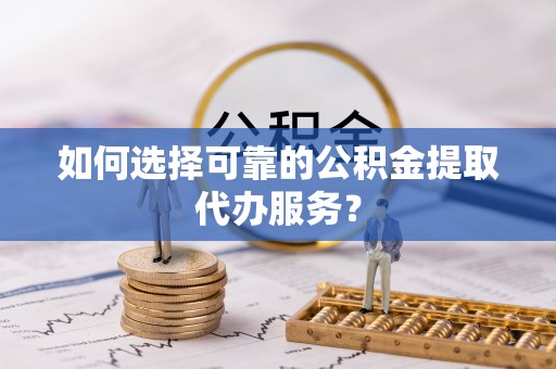 长泰如何选择可靠的公积金提取代办服务？