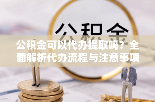 长泰公积金可以代办提取吗？全面解析代办流程与注意事项