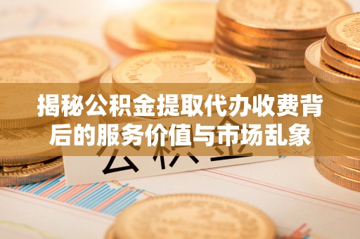 长泰揭秘公积金提取代办收费背后的服务价值与市场乱象