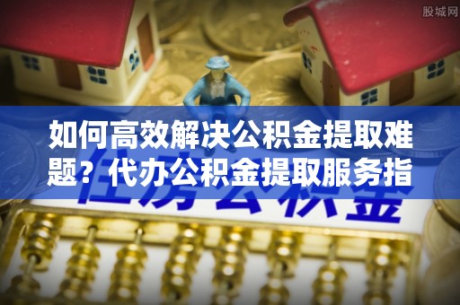 长泰如何高效解决公积金提取难题？代办公积金提取服务指南