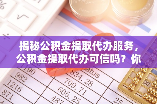 长泰揭秘公积金提取代办服务，公积金提取代办可信吗？你需要知道的真相