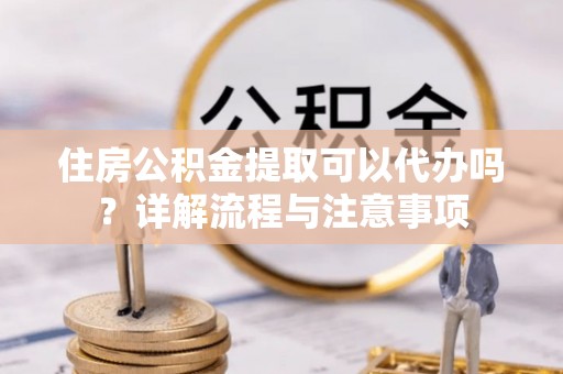 长泰住房公积金提取可以代办吗？详解流程与注意事项