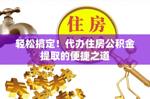 长泰轻松搞定！代办住房公积金提取的便捷之道
