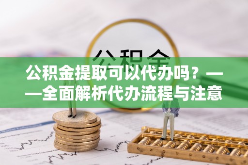 长泰公积金提取可以代办吗？——全面解析代办流程与注意事项