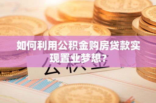 长泰如何利用公积金购房贷款实现置业梦想？