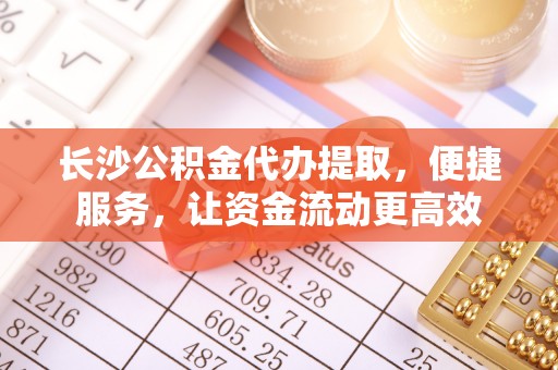 长泰长沙公积金代办提取，便捷服务，让资金流动更高效