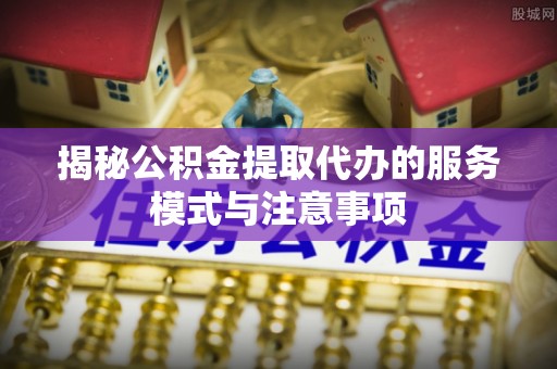长泰揭秘公积金提取代办的服务模式与注意事项