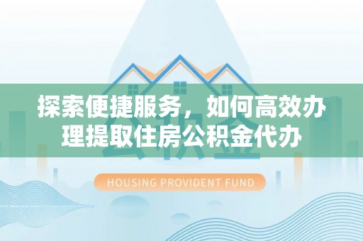 长泰探索便捷服务，如何高效办理提取住房公积金代办