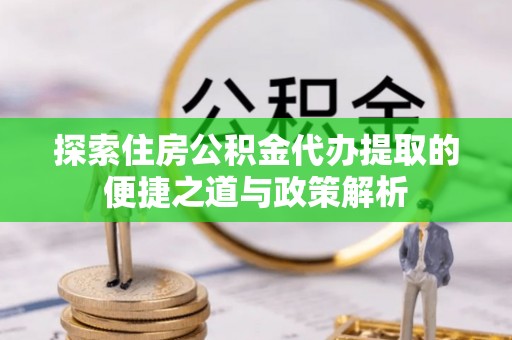 长泰探索住房公积金代办提取的便捷之道与政策解析